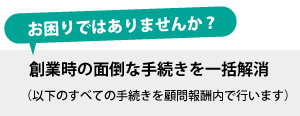 創業時の面倒な手続きを一括解消（以下のすべての手続きを顧問報酬内で行います）